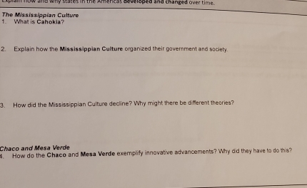 plain now and wny statet in the Amenest asvsloped and changed over time. 
1. What is Cahokia? The Mississippian Culture 
2. Explain how the Mississippian Culture organized their government and society. 
3. How did the Mississippian Culture decline? Why might there be different theories? 
Chaco and Mesa Verde 
4. How do the Chaco and Mesa Verde exemplify innovative advancements? Why did they have to do this?