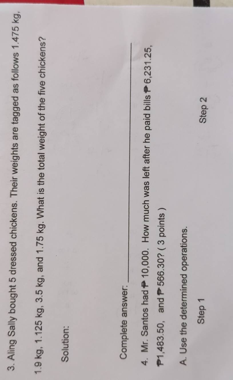 Aling Sally bought 5 dressed chickens. Their weights are tagged as follows 1.475 kg,
1.9 kg, 1.125 kg, 3.5 kg, and 1.75 kg. What is the total weight of the five chickens? 
Solution: 
Complete answer: 
_ 
4. Mr. Santos had10,000. How much was left after he paid bills6, 231.25,
P1,483.50 ， and P 566.30? ( 3 points ) 
A. Use the determined operations. 
Step 1 Step 2