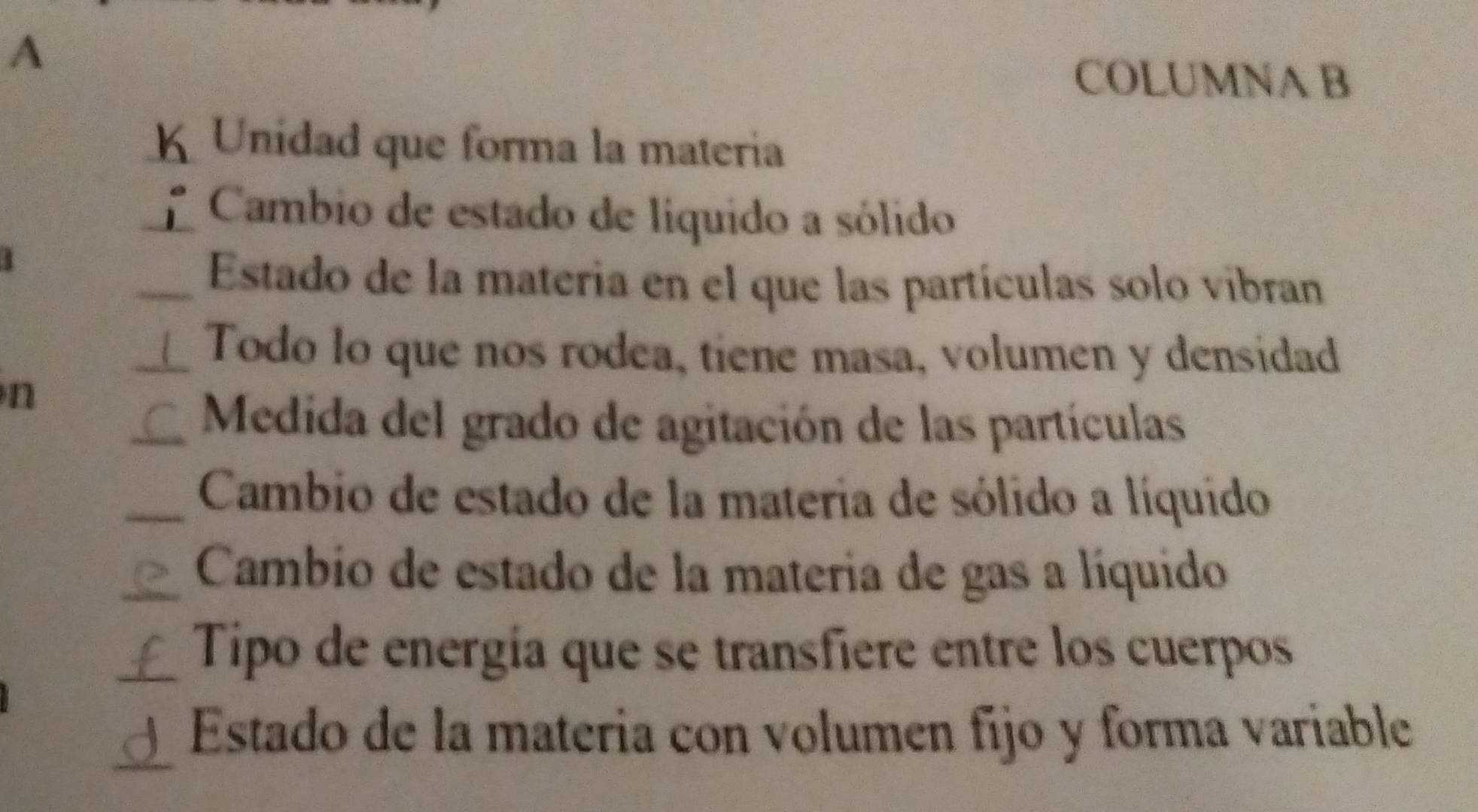 A 
COLUMNA B 
K Unidad que forma la matería 
Cambio de estado de liquido a sólido 
Estado de la materia en el que las partículas solo vibran 
L Todo lo que nos rodea, tiene masa, volumen y densidad 
n 
C Medida del grado de agitación de las partículas 
Cambio de estado de la materia de sólido a líquido 
Cambio de estado de la materia de gas a líquido 
£ Tipo de energía que se transfiere entre los cuerpos 
d Estado de la materia con volumen fijo y forma variable