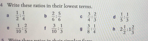 Write these ratios in their lowest terms. 
a  1/2 : 1/4  b  2/6 : 5/6  C  3/4 : 2/3  d  1/5 : 1/3 
e  1/10 : 2/5  f  3/10 : 1/3  g  3/8 : 1/4  h 2 1/2 :1 2/3 
5 Wri