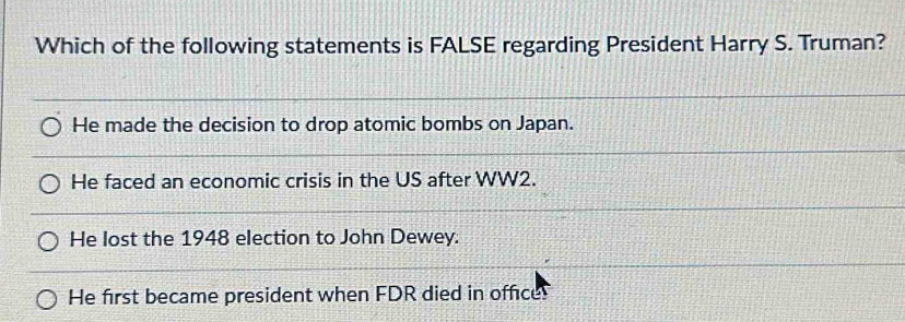 Which of the following statements is FALSE regarding President Harry S. Truman?
He made the decision to drop atomic bombs on Japan.
He faced an economic crisis in the US after WW2.
He lost the 1948 election to John Dewey.
He first became president when FDR died in office