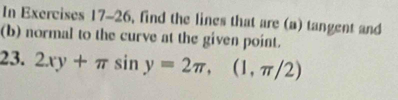 In Exercises 17-26, find the lines that are (a) tangent and 
(b) normal to the curve at the given point. 
23. 2xy+π sin y=2π , (1,π /2)