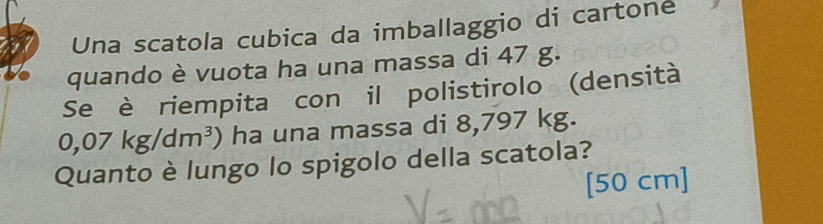 Una scatola cubica da imballaggio di cartone 
quando è vuota ha una massa di 47 g. 
Se è riempita con il polistirolo (densità
0,07kg/dm^3) ha una massa di 8,797 kg. 
Quanto è lungo lo spigolo della scatola?
[50 cm ]