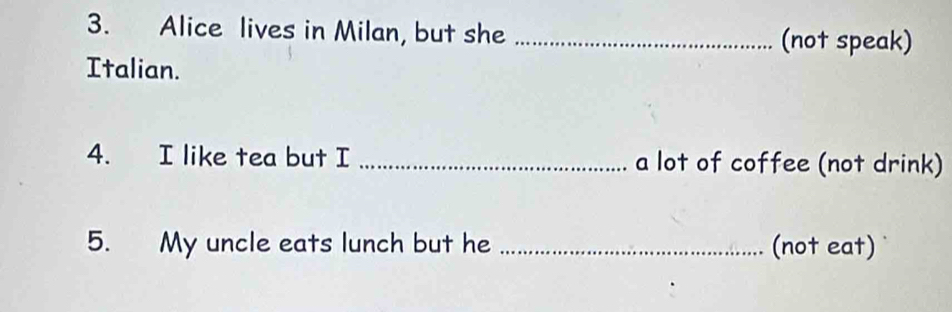 Alice lives in Milan, but she _(not speak) 
Italian. 
4. I like tea but I _a lot of coffee (not drink) 
5. My uncle eats lunch but he _(not eat)