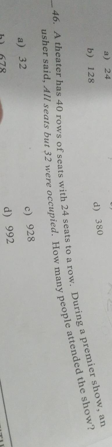 a) 24
d) 380
b 128
_46. A theater has 40 rows of seats with 24 seats to a row. During a premier show, an
usher said, All seats but 32 were occupied. How many people attended the show?
a) 32
c) 928
b) 678
d) 992