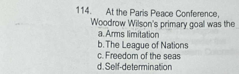 At the Paris Peace Conference,
Woodrow Wilson's primary goal was the
a.Arms limitation
b.The League of Nations
c. Freedom of the seas
d. Self-determination