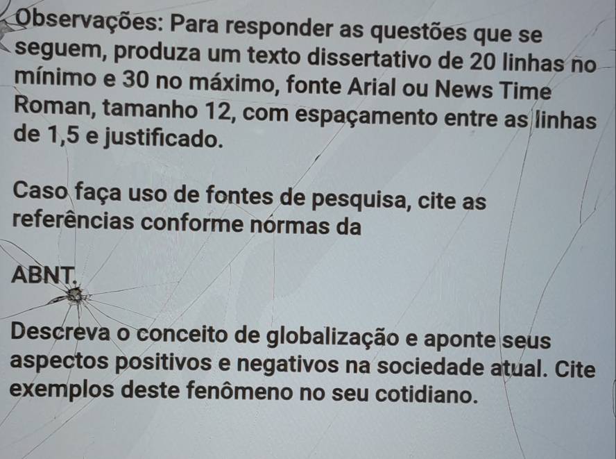 Observações: Para responder as questões que se 
seguem, produza um texto dissertativo de 20 linhas no 
mínimo e 30 no máximo, fonte Arial ou News Time 
Roman, tamanho 12, com espaçamento entre as linhas 
de 1,5 e justificado. 
Caso faça uso de fontes de pesquisa, cite as 
referências conforme nórmas da 
ABNT. 
Descreva o conceito de globalização e aponte seus 
aspectos positivos e negativos na sociedade atual. Cite 
exemplos deste fenômeno no seu cotidiano.