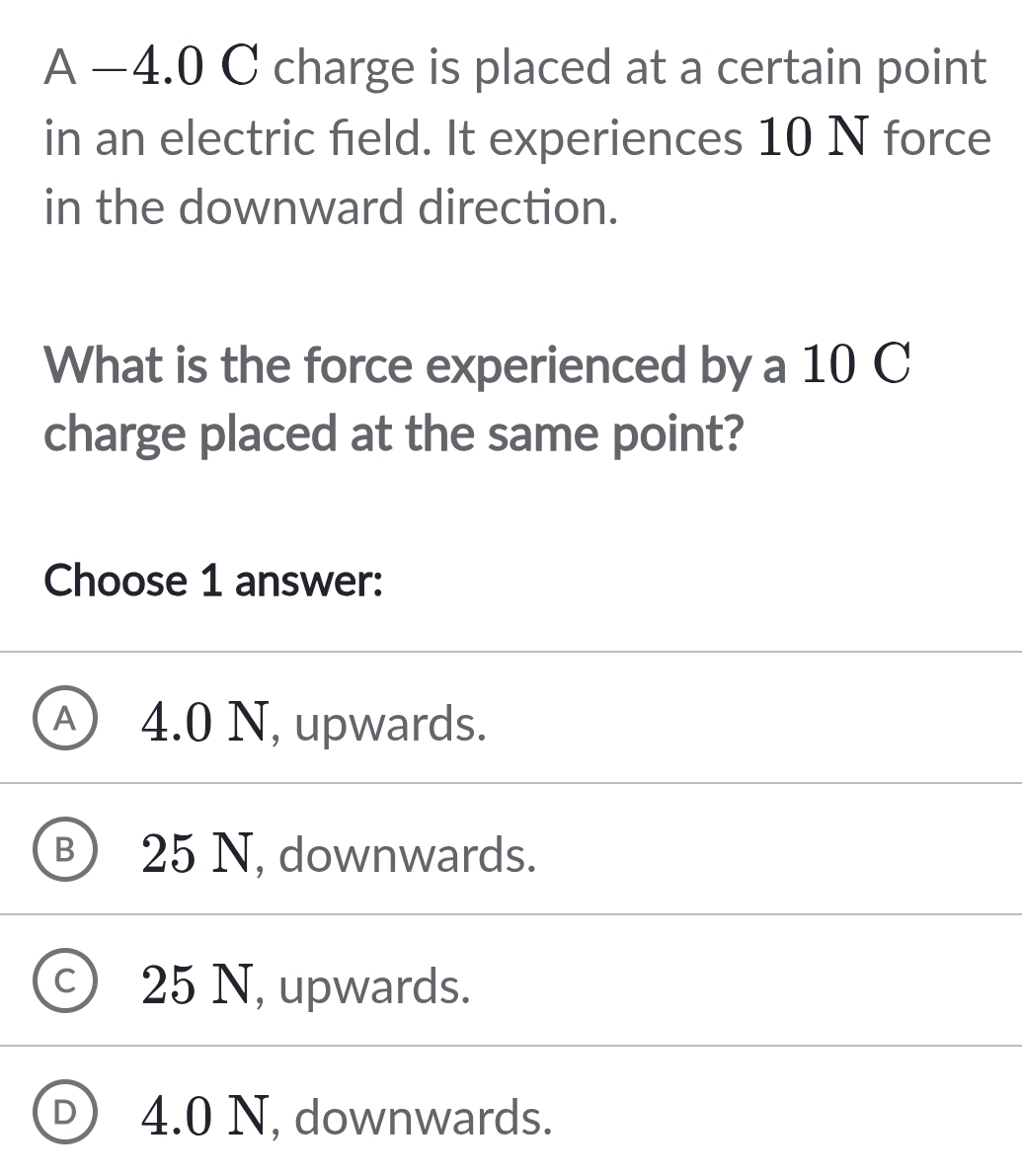 A −4.0 C charge is placed at a certain point
in an electric field. It experiences 10 N force
in the downward direction.
What is the force experienced by a 10 C
charge placed at the same point?
Choose 1 answer:
A) 4.0 N, upwards.
B 25 N, downwards.
c ) 25 N, upwards.
D 4.0 N, downwards.