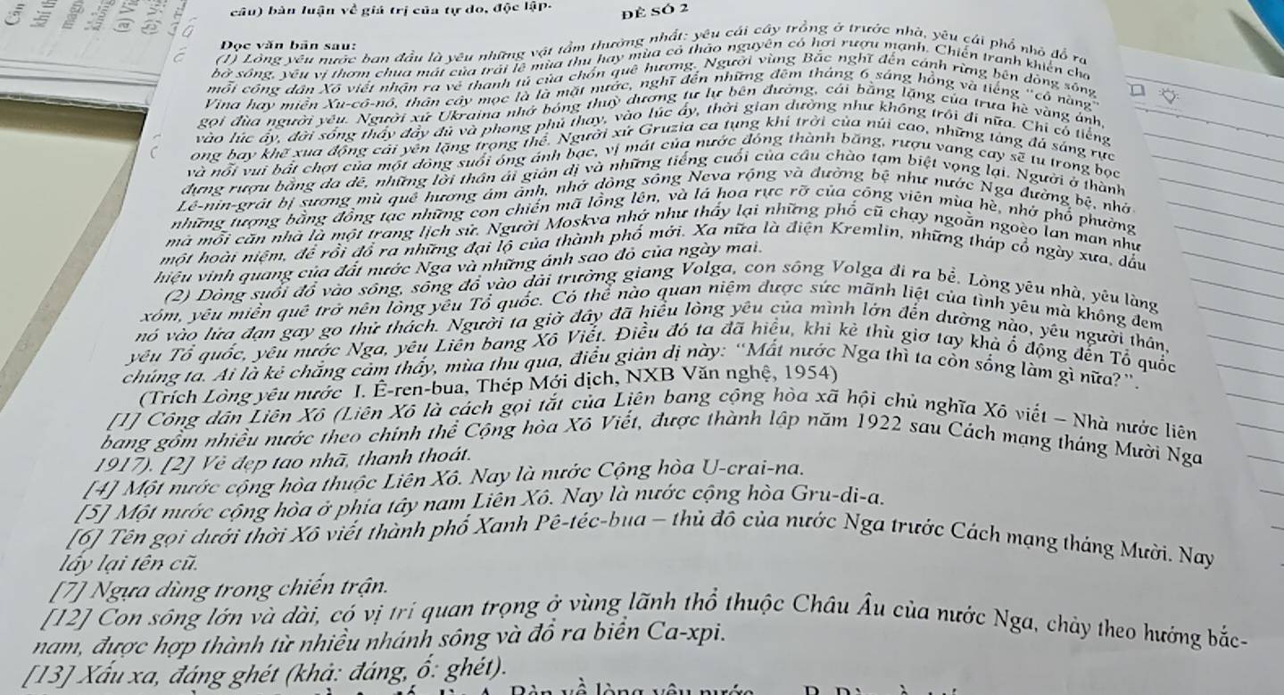 câu) bàn luận về giá trị của tự do, độc lậP-
để SÓ 2
   a n
Đọc văn bản sau:
(1) Lồng yêu nước ban đầu là yêu những vật tầm thường nhất: yêu cái cây trồng ở trước nhà, yêu cái phổ nhỏ đồ ra
bở sông, yêu vị thơm chua mát của trải lê mùa thu hay mùa có thảo nguyên có hơi rượu mạnh. Chiến tranh khiến cho
mỗi công dân Xô viết nhận ra về thanh tủ của chồn quê hương. Người vùng Bắc nghĩ đến cánh rừng bên dòng sông
Vina hay miền Xu-cô-nô, thân cây mọc là là mặt nước, nghĩ đến những đêm tháng 6 sáng hồng và liếng "cổ nàng
Roi đùa người yêu. Người xứ Ukraina nhớ bóng thuỳ dương tự lự bên đường, cái bằng lặng của trưa hè vàng ảnh,
vào lúc ấy, đời sống thấy đảy đủ và phong phú thay, vào lúc ấy, thời gian dường như không trôi đi nữa. Chi có tiếng
ong bay khế xua động cải yên lặng trọng thể. Người xứ Gruzia ca tụng khi trời của núi cao, những tàng đá sáng rực
và nội vui bắt chợt của một đông suối ông ánh bạc, vị mát của nước đóng thành băng, rượu vang cay sẽ tu trong bọc
dựng rượu bằng da dê, những lời thần ái giản dị và những tiếng cuối của câu chào tạm biệt vọng lại. Người ở thành
Lê-nin-grất bị sương mù quê hương âm ảnh, nhở dông sông Neva rộng và đường bệ như nước Nga đường bệ, nhờ
những tượng bằng đồng tạc những con chiến mã lồng lên, và lá hoa rực rỡ của công viên mùa hè, nhớ phổ phường
mà mỗi căn nhà là mội trang lịch sử. Người Moskva nhớ như thấy lại những phố cũ chạy ngoằn ngoèo lan man như
một hoài niệm, để rồi đổ ra những đại lộ của thành phố mới. Xa nữa là điện Kremlin, những tháp cổ ngày xưa, dấu
hiệu vinh quang của đất nước Nga và những ánh sao đỏ của ngày mai.
(2) Dòng suối đồ vào sông, sông đồ vào dài trưởng giang Volga, con sông Volga đi ra bề. Lòng yêu nhà, yêu làng
xóm, yêu miền quê trở nên lòng yêu Tổ quốc. Có thể nào quan niệm được sức mãnh liệt của tình yêu mà không đem
nó vào lửa đạn gay go thử thách. Người ta giờ đây đã hiểu lòng yêu của mình lớn đến dường nào, yêu người thân
yêu Tổ quốc, yêu nước Nga, yêu Liên bang Xô Viết. Điều đó ta đã hiệu, khi kè thù giơ tay khả ổ động đến Tổ quốc
chúng tả. Ai là kẻ chắng cảm thấy, mùa thủ qua, điều giản dị này: “Mất nước Nga thì ta còn sống làm gì nữa?''.
(Trích Lòng yêu nước I. Ê-ren-bua, Thép Mới dịch, NXB Văn nghệ, 1954)
[1] Công dân Liên Xô (Liên Xô là cách gọi tắt của Liên bang cộng hòa xã hội chủ nghĩa Xô viết - Nhà nước liên
bang gồm nhiều nước theo chính thể Cộng hòa Xô Viết, được thành lập năm 1922 sau Cách mạng tháng Mười Nga
1917). [2] Vẻ đẹp tao nhã, thanh thoát.
[4] Một nước cộng hòa thuộc Liên Xô. Nay là nước Cộng hòa U-crai-na.
[5] Một nước cộng hòa ở phia tây nam Liên Xô. Nay là nước cộng hòa Gru-di-a.
[6] Tên gọi dưới thời Xô viết thành phố Xanh Pê-téc-bua - thủ đô của nước Nga trước Cách mạng tháng Mười. Nay
lấy lại tên cũ.
[7] Ngựa dùng trong chiến trận.
[12] Con sông lớn và dài, có vị trí quan trọng ở vùng lãnh thổ thuộc Châu Âu của nước Nga, chảy theo hướng bắc
nam, được hợp thành từ nhiều nhánh sông và đồ ra biển Ca-xpi.
[13] Xấu xa, đáng ghét (khả: đáng, ổ: ghét).