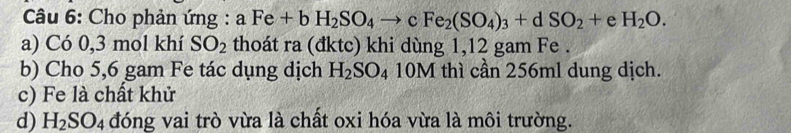 Cho phản ứng : aFe+bH_2SO_4to cFe_2(SO_4)_3+dSO_2+eH_2O. 
a) Có 0,3 mol khí SO_2 thoát ra (đktc) khi dùng 1, 12 gam Fe . 
b) Cho 5,6 gam Fe tác dụng dịch H_2SO_4 10M thì cần 256ml dung dịch. 
c) Fe là chất khử 
d) H_2SO_4 đóng vai trò vừa là chất oxi hóa vừa là môi trường.