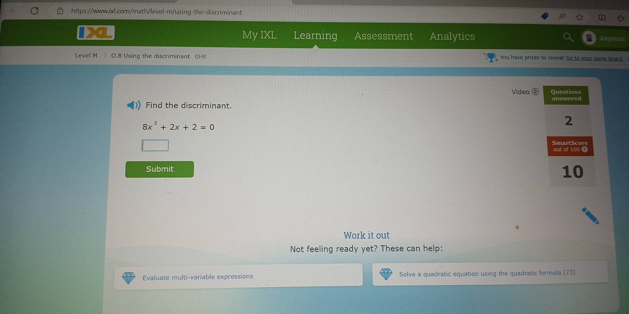 My IXL Learning Assessment Analytics Aay 
Level M O.8 Using the discriminant QHK You have prizes to reveal! Go to your game board, 
Video 
Find the discriminant.
8x^2+2x+2=0
Submit 
Work it out 
Not feeling ready yet? These can help: 
Evaluate multi-variable expressions Solve a quadratic equation using the quadratic formula (73)