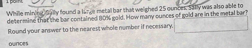 While mining, Sally found a large metal bar that weighed 25 ounces. Sally was also able to 
determine that the bar contained 80% gold. How many ounces of gold are in the metal bar? 
Round your answer to the nearest whole number if necessary. □ 
ounces