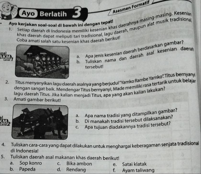 Ayo Berlatih 3 
Asesmen Formatif 
1. Setiap daerah di Indonesia memiliki kesenian khas daerahnya masing-masing. Keseniar 
Ayo kerjakan soal-soal di bawah ini dengan tepat! 
khas daerah dapat meliputi tari tradisional, lagu daerah, maupun alat musik tradisional 
Coba amati salah satu kesenian khas daerah berikut! 
a. Apa jenis kesenian daerah berdasarkan gambar? 
oal 
Level 
b. Tuliskan nama dan daerah asal kesenian daerah 
tersebut! 
2. Titus menyanyikan lagu daerah asalnya yang berjudul “Yamko Rambe Yamko” Titus bernyany 
dengan sangat baik. Mendengar Titus bernyanyi, Made memiliki rasa tertarik untuk belajar 
lagu daerah Titus. Jika kalian menjadi Titus, apa yang akan kalian lakukan? 
3. Amati gambar berikut! 
a. Apa nama tradisi yang ditampilkan gambar? 
b. Di manakah tradisi tersebut dilaksanakan? 
c. Apa tujuan diadakannya tradisi tersebut? 
4. Tuliskan cara-cara yang dapat dilakukan untuk menghargai keberagaman senjata tradisional 
di Indonesia! 
5. Tuliskan daerah asal makanan khas daerah berikut! 
a. Sop konro c. Bika ambon e. Satai klatak 
b. Papeda d. Rendang f. Ayam taliwang