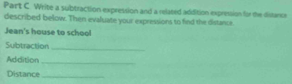 Write a subtraction expression and a related addition expression for the distarce 
described below. Then evaluate your expressions to find the distance. 
Jean's house to school 
Subtraction_ 
Addition_ 
Distance_