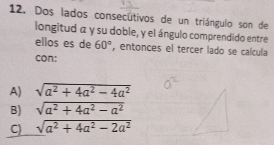 Dos lados consecutivos de un triángulo son de
longitud a y su doble, y el ángulo comprendido entre
ellos es de 60° , entonces el tercer lado se calcula
con:
A) sqrt(a^2+4a^2-4a^2)
B) sqrt(a^2+4a^2-a^2)
C) sqrt(a^2+4a^2-2a^2)