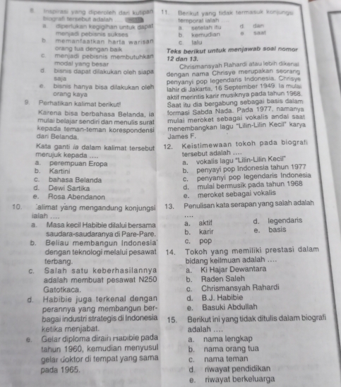 Inspirasi yang diperoleh dari kutipan 11. Berikut yang tidak termasuk konjungsi
biografi tersebut adalah
a diperlukan kegigihan untuk dapat  - a. setelah itu temporal ialah_ d dan
menjadi pebisnis sukses
b memanfaatkan harta warisan c. lalu b kemudian 0 saat
orang tua dengan baik
c. menjadi pebisnis membutuhkar Teks berikut untuk menjawab soai nomor
modal yang besar 12 dan 13. Chrismanşyah Rahardi atau lebiḥ dikena
d. bisnis dapat dilakukan oleh siapa dengan nama Chrisye merupakan seorang
saja
e. bisnis hanya bisa dilakukan oleh penyanyi pop legendaris Indonesia. Chrisve
lahir di Jakarta, 16 September 1949. la mulai
orang kaya
aktif merintis karir musiknya pada tahun 1968.
9. Perhatikan kalimat berikut! Saat itu dia bergabung sebagai basis dalam
Karena bisa berbahasa Belanda, ia
mulai belajar sendiri dan menulis sura formasi Sabda Nada. Pada 1977, namanya
kepada teman-teman korespondens mulai meroket sebagai vokalis andal saat 
dari Belanda. James F menembangkan lagu “Lilin-Lilin Kecii” karya
Kata ganti ia dalam kalimat tersebut 12. Keistimewaan tokoh pada biografi
merujuk kepada ....
tersebut adalah ....
a. perempuan Eropa
a. vokalis lagu 'Lilin-Lilin Keciï'
b. Kartini
b. penyayi pop Indonesia tahun 1977
c. bahasa Belanda
c. penyanyi pop legendaris Indonesia
d. Dewi Sartika d. mulai bermusik pada tahun 1968
e. Rosa Abendanon e. meroket sebagai vokalis
10. alimat yang mengandung konjungsi 13. Penulisan kata serapan yang salah adalah
ialah ...
a. Masa kecil Habibie dilalui bersama a. aktif d. legendaris
saudara-saudaranya di Pare-Pare b. karir e. basis
b. Beliau membangun Indonesia c. pop
dengan teknologi melalui pesawat 14. Tokoh yang memiliki prestasi dalam
terbang. bidang keilmuan adalah ....
c. Salah satu keberhasilannya a. Ki Hajar Dewantara
adalah membuat pesawat N250 b. Raden Saleh
Gatotkaca. c. Chrismansyah Rahardi
d. Habibie juga terkenal dengan d. B.J. Habibie
perannya yang membangun ber- e. Basuki Abdullah
bagai industri strategis di Indonesia 15. Berikut ini yang tidak ditulis dalam biografi
ketika menjabat. adalah ....
e. Gelar diploma dirain Habıbie pada a. nama lengkap
tahun 1960, kemudian menyusul b. nama orang tua
gelar doktor di tempat yang sama c. nama teman
pada 1965. d. riwayat pendidikan
e. riwayat berkeluarga