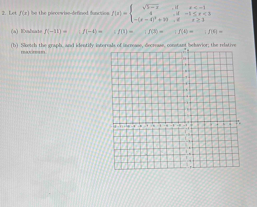 Let f(x) be the piecewise-defined function f(x)=beginarrayl sqrt(5-x),ifx <3 -(x-4)^2+10,ifx≥ 3endarray.
(a) Evaluate f(-11)=; f(-4)= ;f(1)= , f(3)= i f(4)=; f(6)=
(b) Sketch the graph, and identify intervals of increase, decrease, constant behavior; the relative 
maximum.