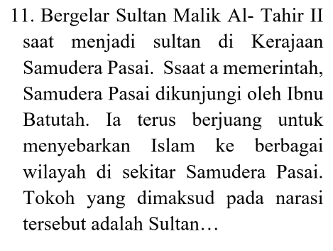 Bergelar Sultan Malik Al- Tahir II 
saat menjadi sultan di Kerajaan 
Samudera Pasai. Ssaat a memerintah, 
Samudera Pasai dikunjungi oleh Ibnu 
Batutah. Ia terus berjuang untuk 
menyebarkan Islam ke berbagai 
wilayah di sekitar Samudera Pasai. 
Tokoh yang dimaksud pada narasi 
tersebut adalah Sultan…