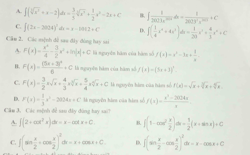 A. ∈t (sqrt[3](x^2)+x-2)dx= 3/5 sqrt[3](x^5)+ 1/2 x^2-2x+C B. ∈t  1/2023x^(2024) dx= 1/2023^2x^(2023) +C
C. ∈t (2x-2024)^2dx=x-1012+C
D. ∈t ( 1/4 x^4+4x^3)dx= 1/20 x^5+ 4/3 x^4+C
Câu 2. Các mệnh đề sau đây đúng hay sai
A. F(x)= x^4/4 - 3/2 x^2+ln |x|+C là nguyên hàm của hàm số f(x)=x^3-3x+ 1/x .
B. F(x)=frac (5x+3)^66+C là nguyên hàm của hàm số f(x)=(5x+3)^5.
C. F(x)= 3/2 xsqrt(x)+ 4/3 xsqrt[3](x)+ 5/4 xsqrt[4](x)+C là nguyên hàm của hàm số f(x)=sqrt(x)+sqrt[3](x)+sqrt[4](x).
D. F(x)= 1/3 x^3-2024x+C là nguyên hàm của hàm số f(x)= (x^3-2024x)/x .
Câu 3. Các mệnh đề sau đây đúng hay sai?
A. ∈t (2+cot^2x)dx=x-cot x+C. ∈t (1-cos^2 x/2 )dx= 1/2 (x+sin x)+C
B.
C. ∈t (sin  x/2 +cos  x/2 )^2dx=x+cos x+C. D. ∈t (sin  x/2 -cos  x/2 )^2dx=x-cos x+C