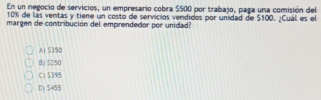 En un negocio de servicios, un empresario cobra $500 por trabajo, paga una comisión del
10% de las ventas y tiene un costo de servicios vendidos por unidad de $100. ¿Cuál es el
margen de contribución del emprendedor por unidad?
A) $350
B) $250
C) $395
D) S455