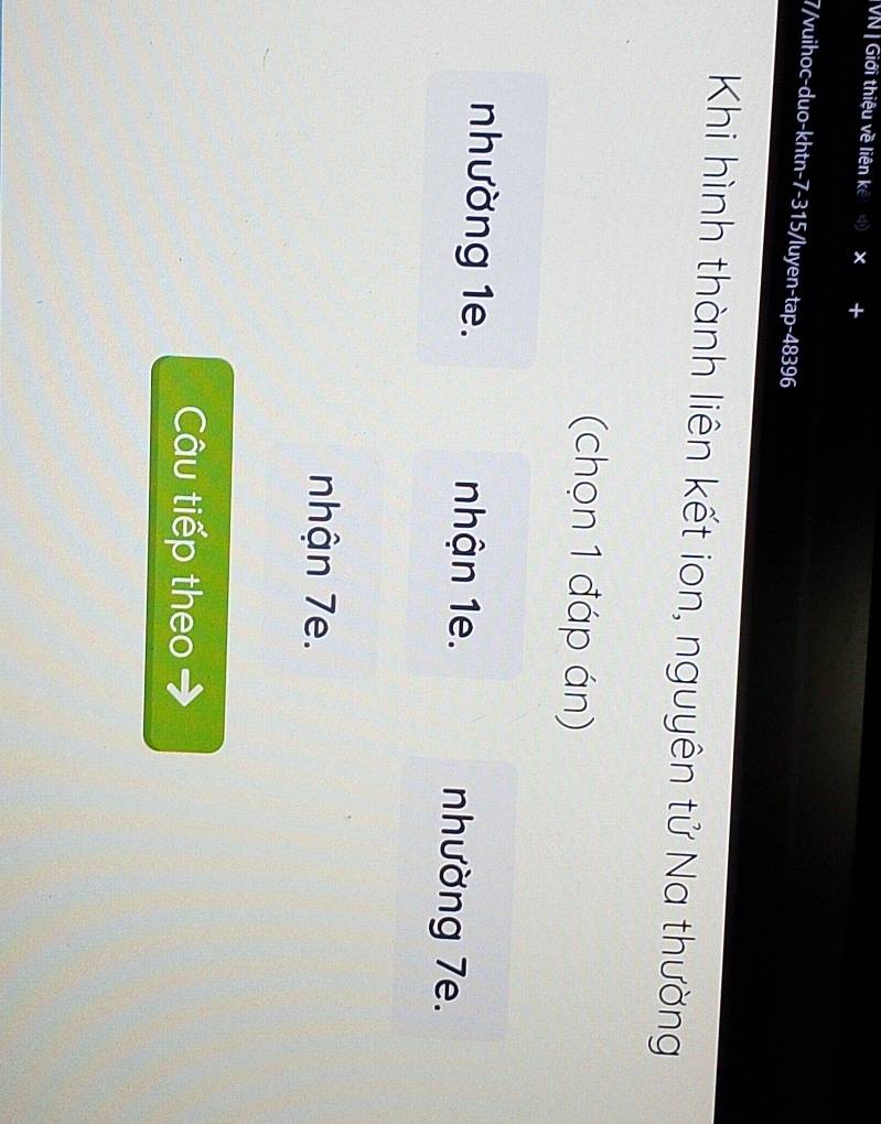 VN | Giới thiệu về liên kế 
7/vuihoc-duo-khtn- 7-315 /luyen-tap- 48396
Khi hình thành liên kết ion, nguyên tử Na thường 
(chọn 1 đáp án) 
nhường 1e. nhận 1e. nhường 7e. 
nhận 7e. 
Câu tiếp theo