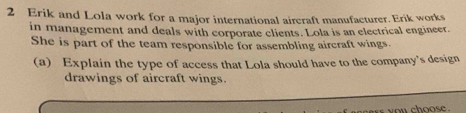 Erik and Lola work for a major international aircraft manufacturer. Erik works 
in management and deals with corporate clients. Lola is an electrical engineer. 
She is part of the team responsible for assembling aircraft wings. 
(a) Explain the type of access that Lola should have to the company's design 
drawings of aircraft wings. 
es you choose .