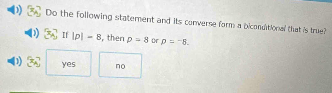 Do the following statement and its converse form a biconditional that is true?
If |p|=8 , then p=8 or p=-8.
yes
no