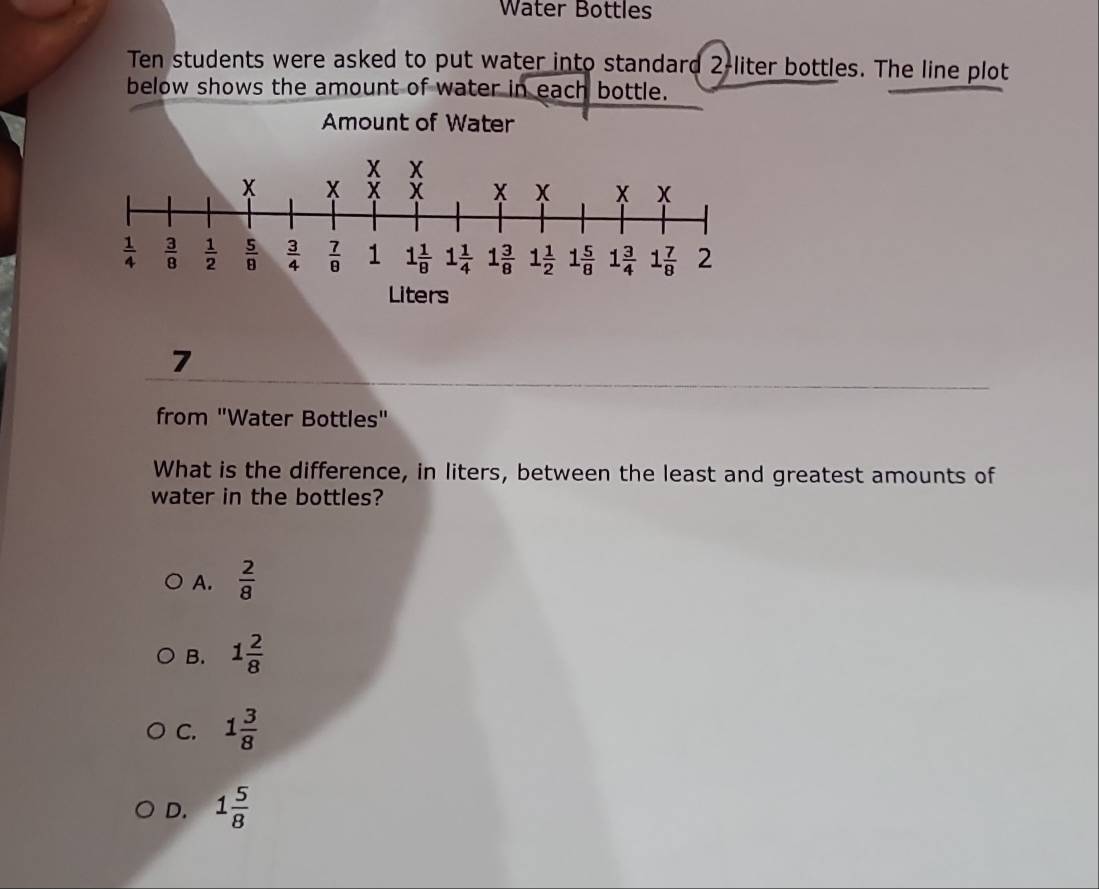 Water Bottles
Ten students were asked to put water into standard 2-liter bottles. The line plot
below shows the amount of water in each bottle.
Amount of Water
7
from "Water Bottles"
What is the difference, in liters, between the least and greatest amounts of
water in the bottles?
A.  2/8 
B. 1 2/8 
C. 1 3/8 
D. 1 5/8 