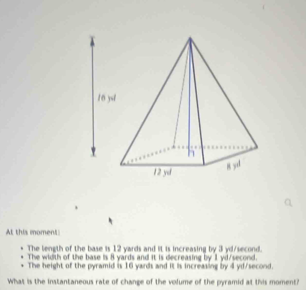 At this moment!
The length of the base is 12 yards and it is increasing by 3 yd/second.
The width of the base is 8 yards and it is decreasing by 1 yd/second.
The height of the pyramid is 16 yards and it is increasing by 4 yd/second.
What is the instantaneous rate of change of the volume of the pyramid at this moment?