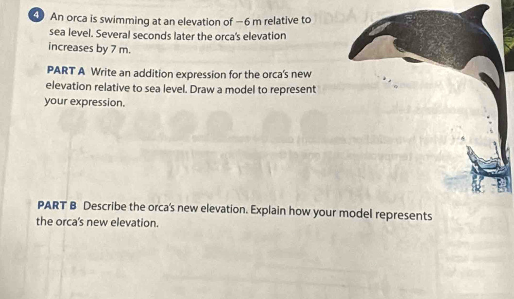 An orca is swimming at an elevation of −6 m relative to 
sea level. Several seconds later the orca’s elevation 
increases by 7 m. 
PART A Write an addition expression for the orca's new 
elevation relative to sea level. Draw a model to represent 
your expression. 
PART B Describe the orca's new elevation. Explain how yourts 
the orca’'s new elevation.