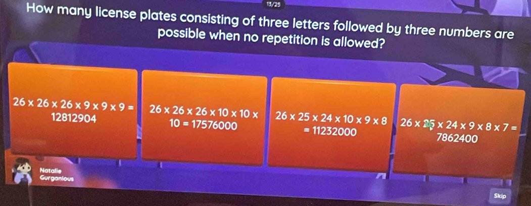 13/25
How many license plates consisting of three letters followed by three numbers are
possible when no repetition is allowed?
26* 26* 26* 9* 9* 9= 26* 26* 26* 10* 10* 26* 25* 24* 10* 9* 8 26* 25* 24* 9* 8* 7=
10=17576
12812904 7862400
6000
=11232000
a
Natalie
Gurganious
Skip