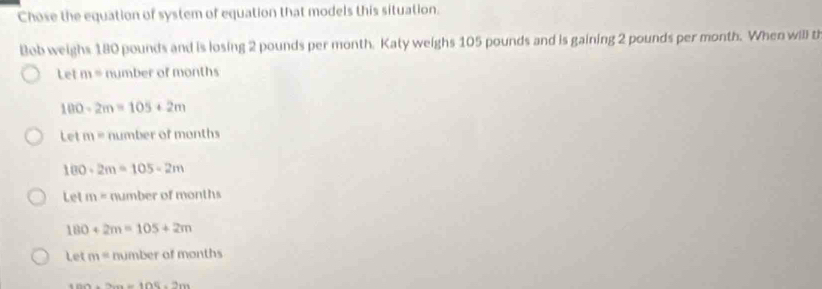 Chose the equation of system of equation that models this situation.
Bob weighs 180 pounds and is losing 2 pounds per month. Katy weighs 105 pounds and is gaining 2 pounds per month. When willl th
Let m= number of months
100-2m=105+2m
Letm= number of months
180-2m=105-2m
Letm=n umber of months
180+2m=105+2m
Let m=mimbero f months
1004=bc)* 202=7ac