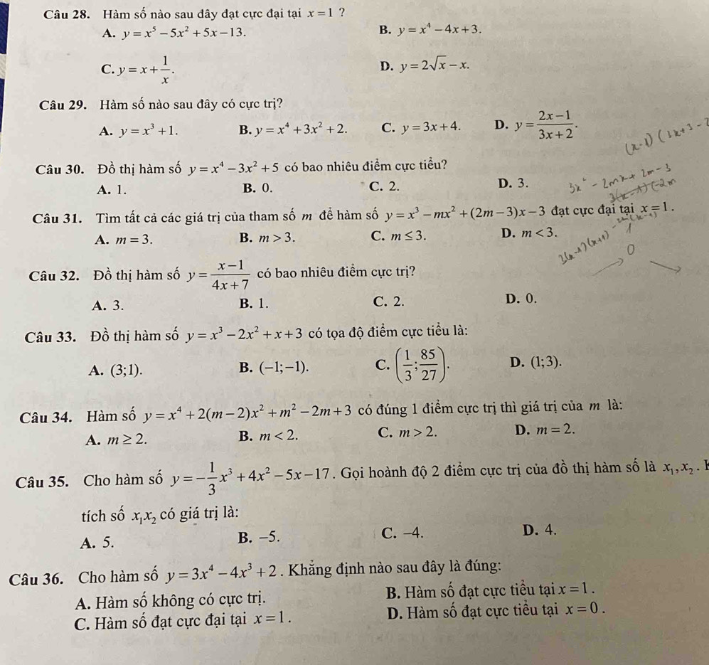 Hàm số nào sau đây đạt cực đại tại x=1 ?
B.
A. y=x^5-5x^2+5x-13. y=x^4-4x+3.
C. y=x+ 1/x .
D. y=2sqrt(x)-x.
Câu 29. Hàm số nào sau đây có cực trị?
A. y=x^3+1. B. y=x^4+3x^2+2. C. y=3x+4. D. y= (2x-1)/3x+2 .
Câu 30. Đồ thị hàm số y=x^4-3x^2+5 có bao nhiêu điểm cực tiểu?
A. 1. B. 0. C. 2. D. 3.
Câu 31. Tìm tất cả các giá trị của tham số m để hàm số y=x^3-mx^2+(2m-3)x-3 đạt cực đại tại x=1.
A. m=3. B. m>3. C. m≤ 3. D. m<3.
Câu 32. Đồ thị hàm số y= (x-1)/4x+7  có bao nhiêu điểm cực trị?
A. 3. B. 1. C. 2. D. 0.
Câu 33. Đồ thị hàm số y=x^3-2x^2+x+3 có tọa độ điểm cực tiểu là:
A. (3;1). (-1;-1). C. ( 1/3 ; 85/27 ). D. (1;3).
B.
Câu 34. Hàm số y=x^4+2(m-2)x^2+m^2-2m+3 có đúng 1 điểm cực trị thì giá trị của m là:
A. m≥ 2.
B. m<2.
C. m>2. D. m=2.
Câu 35. Cho hàm số y=- 1/3 x^3+4x^2-5x-17. Gọi hoành độ 2 điểm cực trị của đồ thị hàm số là x_1,x_2. 1
tích số x_1x_2 có giá trị là:
A. 5. B. −5. C. -4. D. 4.
Câu 36. Cho hàm số y=3x^4-4x^3+2. Khắng định nào sau đây là đúng:
A. Hàm số không có cực trị. B. Hàm số đạt cực tiểu tại x=1.
C. Hàm số đạt cực đại tại x=1. D. Hàm số đạt cực tiểu tại x=0.