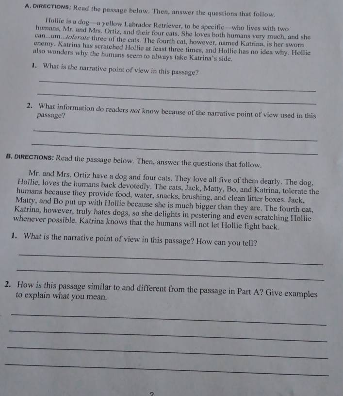 dIRECTIONS: Read the passage below. Then, answer the questions that follow. 
Hollie is a dog—a yellow Labrador Retriever, to be specific—who lives with two 
humans, Mr. and Mrs. Ortiz, and their four cats. She loves both humans very much, and she 
can...um...tolerate three of the cats. The fourth cat, however, named Katrina, is her sworn 
enemy. Katrina has scratched Hollie at least three times, and Hollie has no idea why. Hollie 
also wonders why the humans seem to always take Katrina’s side. 
_ 
1. What is the narrative point of view in this passage? 
_ 
2. What information do readers not know because of the narrative point of view used in this 
passage? 
_ 
_ 
B. DIRECTIONS: Read the passage below. Then, answer the questions that follow. 
Mr. and Mrs. Ortiz have a dog and four cats. They love all five of them dearly. The dog, 
Hollie, loves the humans back devotedly. The cats, Jack, Matty, Bo, and Katrina, tolerate the 
humans because they provide food, water, snacks, brushing, and clean litter boxes. Jack, 
Matty, and Bo put up with Hollie because she is much bigger than they are. The fourth cat, 
Katrina, however, truly hates dogs, so she delights in pestering and even scratching Hollie 
whenever possible. Katrina knows that the humans will not let Hollie fight back. 
1. What is the narrative point of view in this passage? How can you tell? 
_ 
_ 
2. How is this passage similar to and different from the passage in Part A? Give examples 
to explain what you mean. 
_ 
_ 
_ 
_