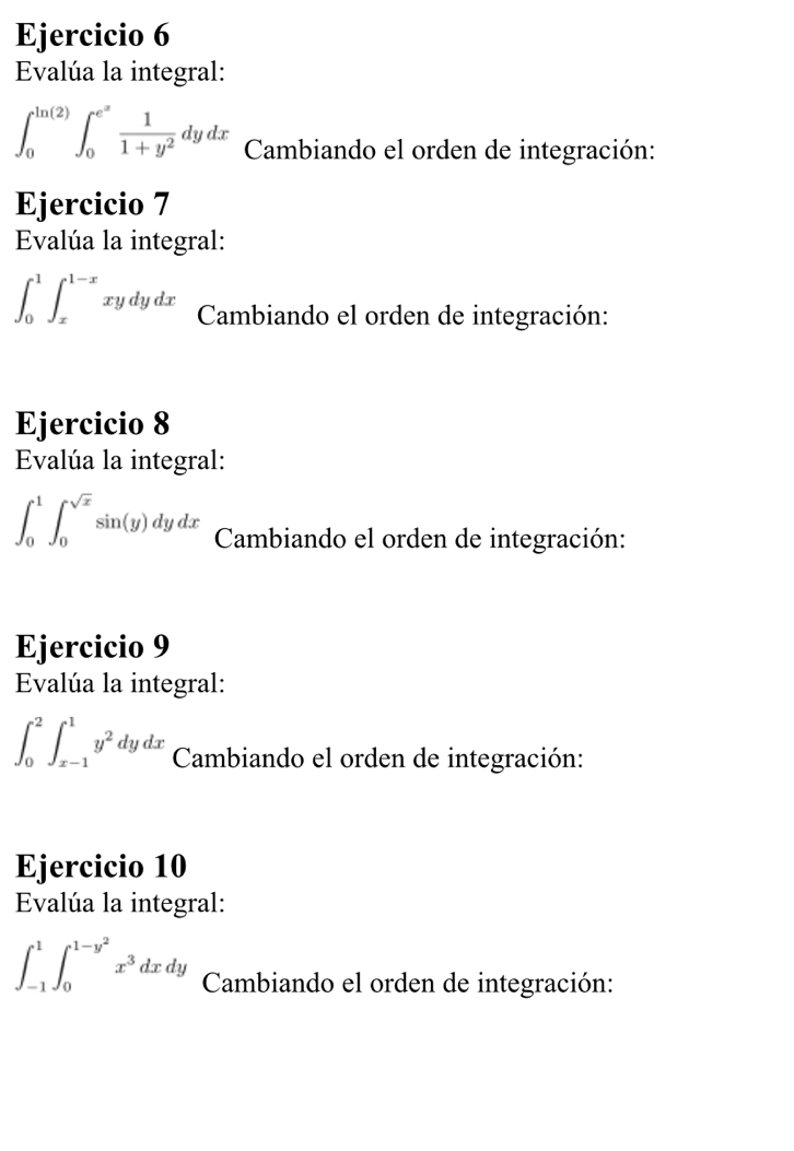 Evalúa la integral:
∈t _0^((ln (2))∈t _0^(e^x)) 1/1+y^2 dydx Cambiando el orden de integración: 
Ejercicio 7 
Evalúa la integral:
∈t _0^(1∈t _x^(1-x)xydydx Cambiando el orden de integración: 
Ejercicio 8 
Evalúa la integral:
∈t _0^1∈t _0^(sqrt x))sin (y)dydx Cambiando el orden de integración: 
Ejercicio 9 
Evalúa la integral:
∈t _0^(2∈t _(x-1)^1y^2)dydx Cambiando el orden de integración: 
Ejercicio 10 
Evalúa la integral:
∈t _(-1)^1∈t _0^((1-y^2))x^3dxdy Cambiando el orden de integración: