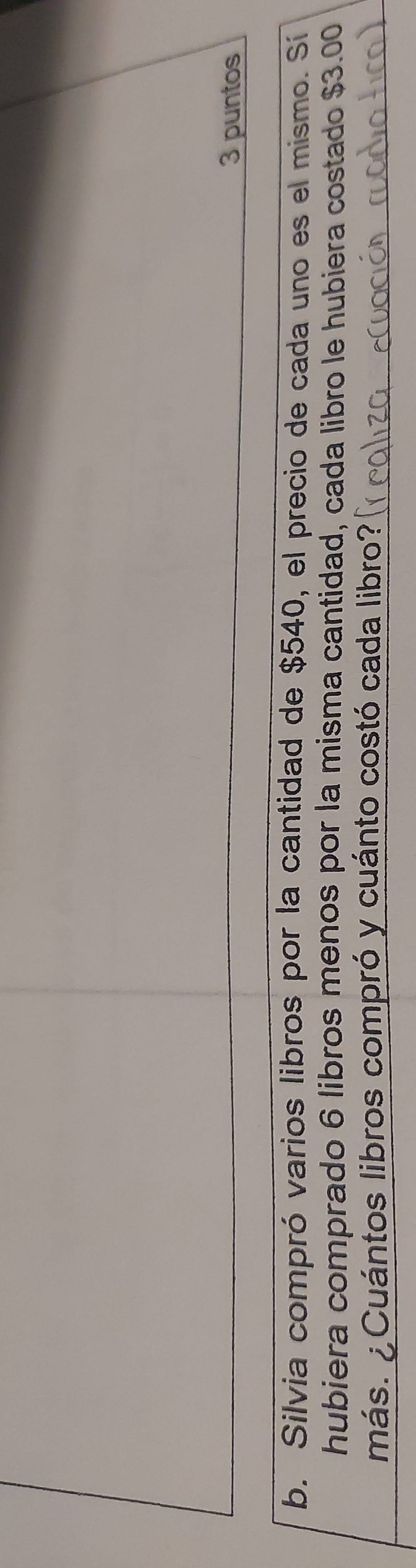 puntos 
b. Silvia compró varios libros por la cantidad de $540, el precio de cada uno es el mismo. Sí 
hubiera comprado 6 libros menos por la misma cantidad, cada libro le hubiera costado $3.00
más. ¿Cuántos libros compró y cuánto costó cada libro?