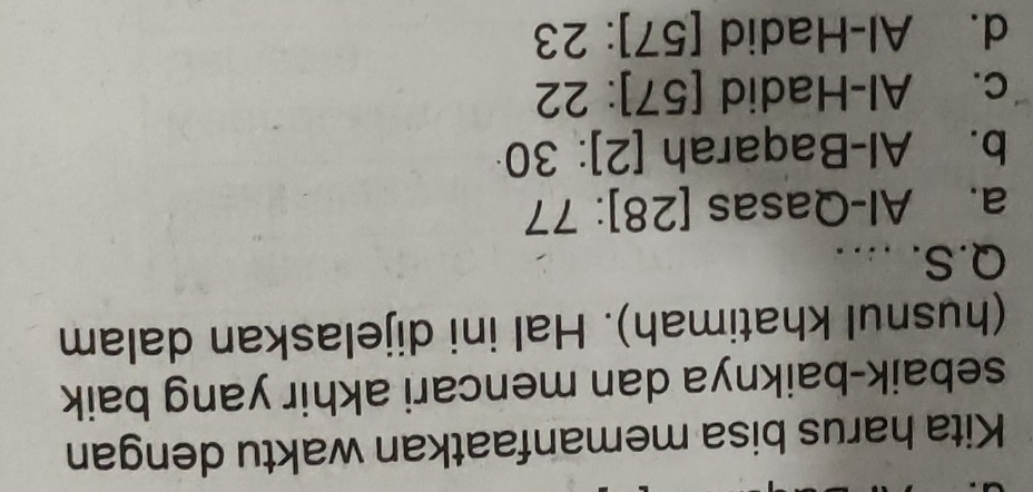Kita harus bisa memanfaatkan waktu dengan
sebaik-baiknya dan mencari akhir yang baik
(husnul khatimah). Hal ini dijelaskan dalam
Q.S. .
a. Al-Qasas [28]:77
b. Al-Baqarah [2]:3 J
c. Al-Hadid . [57]:22
d. Al-Hadid [57]:23
