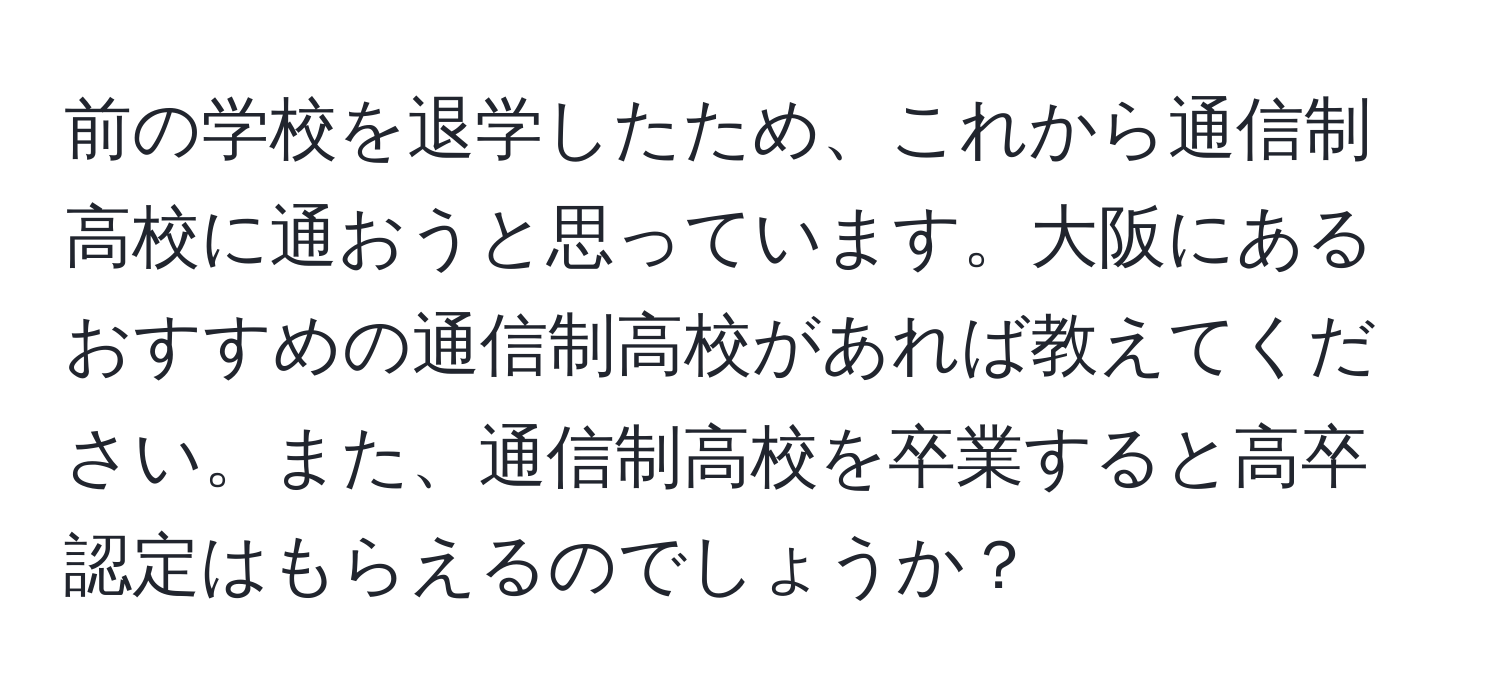 前の学校を退学したため、これから通信制高校に通おうと思っています。大阪にあるおすすめの通信制高校があれば教えてください。また、通信制高校を卒業すると高卒認定はもらえるのでしょうか？