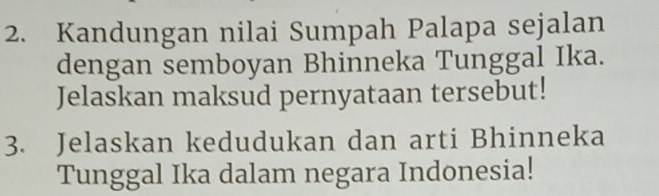 Kandungan nilai Sumpah Palapa sejalan 
dengan semboyan Bhinneka Tunggal Ika. 
Jelaskan maksud pernyataan tersebut! 
3. Jelaskan kedudukan dan arti Bhinneka 
Tunggal Ika dalam negara Indonesia!