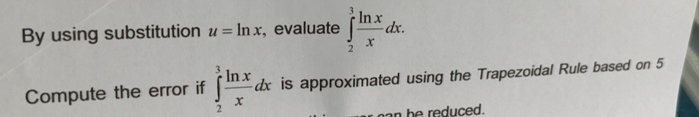 By using substitution u=ln x , evaluate ∈tlimits _2^(3frac ln x)xdx. 
Compute the error if ∈tlimits _2^(3frac ln x)xdx is approximated using the Trapezoidal Rule based on 5
n he reduced.