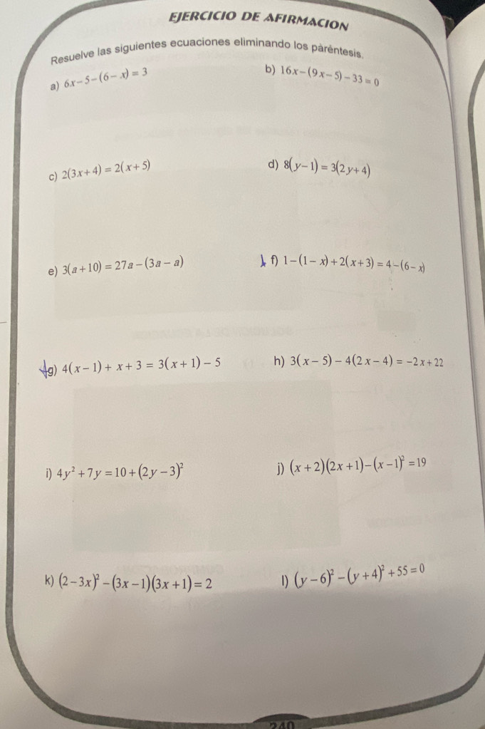 EJERCICIO DE AFIRMACION 
Resuelve las siguientes ecuaciones eliminando los parentesis 
a) 6x-5-(6-x)=3
b) 16x-(9x-5)-33=0
c) 2(3x+4)=2(x+5)
d) 8(y-1)=3(2y+4)
e) 3(a+10)=27a-(3a-a)
)f 1-(1-x)+2(x+3)=4-(6-x)
g) 4(x-1)+x+3=3(x+1)-5 h) 3(x-5)-4(2x-4)=-2x+22
i) 4y^2+7y=10+(2y-3)^2 j) (x+2)(2x+1)-(x-1)^2=19
k) (2-3x)^2-(3x-1)(3x+1)=2 1) (y-6)^2-(y+4)^2+55=0