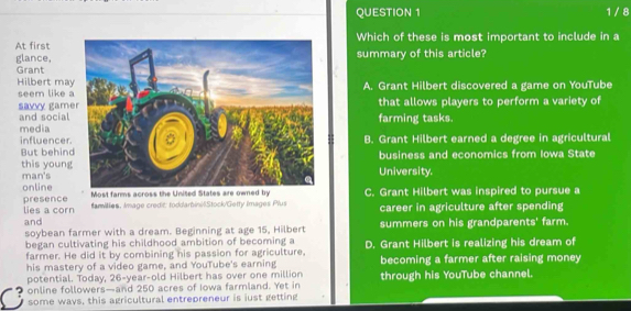 1 / 8
At firstWhich of these is most important to include in a
glance,summary of this article?
Grant
Hilbert ma
seem like A. Grant Hilbert discovered a game on YouTube
savvy game and socialfarming tasks. that allows players to perform a variety of
media
influencerB. Grant Hilbert earned a degree in agricultural
But behinbusiness and economics from Iowa State
this youngUniversity.
man's
online Most farms across the United States are owned byC. Grant Hilbert was inspired to pursue a
presence lies a corn famillies. Image credit toddarbinilStock/Getty Images Plus career in agriculture after spending
and
soybean farmer with a dream. Beginning at age 15, Hilbert summers on his grandparents' farm.
began cultivating his childhood ambition of becoming a
farmer. He did it by combining his passion for agriculture, D. Grant Hilbert is realizing his dream of
his mastery of a video game, and YouTube's earning becoming a farmer after raising money
potential. Today, 26-year-old Hilbert has over one million
online followers—and 250 acres of Iowa farmland. Yet in through his YouTube channel.
C some ways, this agricultural entrepreneur is just getting