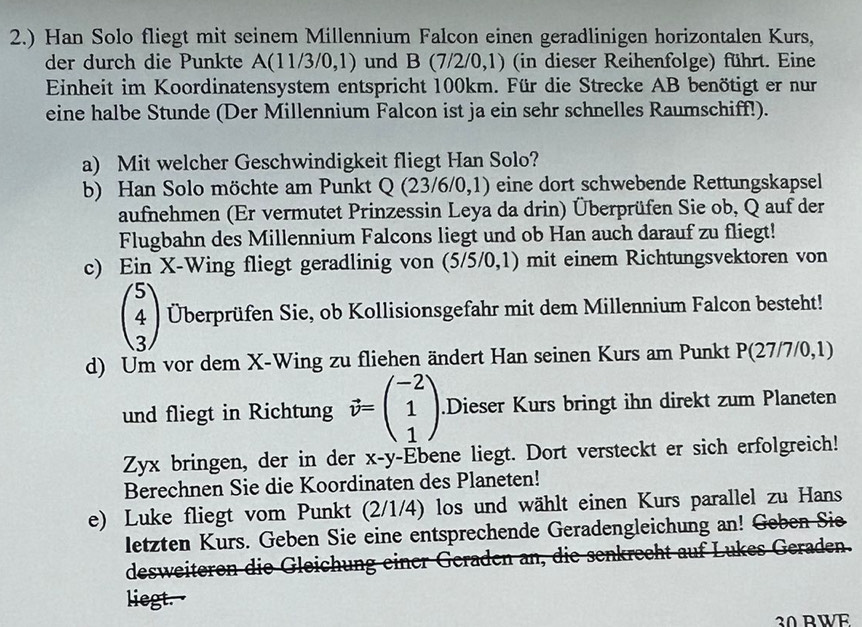 2.) Han Solo fliegt mit seinem Millennium Falcon einen geradlinigen horizontalen Kurs,
der durch die Punkte A(11/3/0,1) und B (7/2/0,1) (in dieser Reihenfolge) führt. Eine
Einheit im Koordinatensystem entspricht 100km. Für die Strecke AB benötigt er nur
eine halbe Stunde (Der Millennium Falcon ist ja ein sehr schnelles Raumschiff!).
a) Mit welcher Geschwindigkeit fliegt Han Solo?
b) Han Solo möchte am Punkt Q (23/6/0,1) eine dort schwebende Rettungskapsel
aufnehmen (Er vermutet Prinzessin Leya da drin) Überprüfen Sie ob, Q auf der
Flugbahn des Millennium Falcons liegt und ob Han auch darauf zu fliegt!
c) Ein X-Wing fliegt geradlinig von (5/5/0,1) mit einem Richtungsvektoren von
beginpmatrix 5 4 3endpmatrix Überprüfen Sie, ob Kollisionsgefahr mit dem Millennium Falcon besteht!
d) Um vor dem X-Wing zu fliehen ändert Han seinen Kurs am Punkt P(27/7/0,1)
und fliegt in Richtung vector v=beginpmatrix -2 1 1endpmatrix.Dieser Kurs bringt ihn direkt zum Planeten
Zyx bringen, der in der x-y-Ebene liegt. Dort versteckt er sich erfolgreich!
Berechnen Sie die Koordinaten des Planeten!
e) Luke fliegt vom Punkt (2/1/4) los und wählt einen Kurs parallel zu Hans
letzten Kurs. Geben Sie eine entsprechende Geradengleichung an! Geben Sie
desweiteren die Gleichung einer Geraden an, die senkrecht auf Lukes Geraden.
liegt.
30BWE