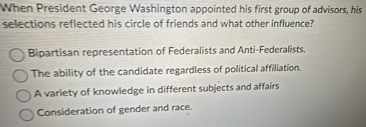 When President George Washington appointed his first group of advisors, his
selections reflected his circle of friends and what other influence?
Bipartisan representation of Federalists and Anti-Federalists.
The ability of the candidate regardless of political affiliation.
A variety of knowledge in different subjects and affairs
Consideration of gender and race.