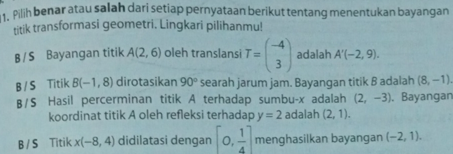 Pilih benar atau salah dari setiap pernyataan berikut tentang menentukan bayangan
titik transformasi geometri. Lingkari pilihanmu!
B /S Bayangan titik A(2,6) oleh translansi T=beginpmatrix -4 3endpmatrix adalah A'(-2,9).
B /S Titik B(-1,8) dirotasikan 90° searah jarum jam. Bayangan titik B adalah (8,-1). 
B/S Hasil percerminan titik A terhadap sumbu- x adalah (2,-3). Bayangan
koordinat titik A oleh refleksi terhadap y=2 adalah (2,1).
B / S Titik x(-8,4) didilatasi dengan [0, 1/4 ] menghasilkan bayangan (-2,1).