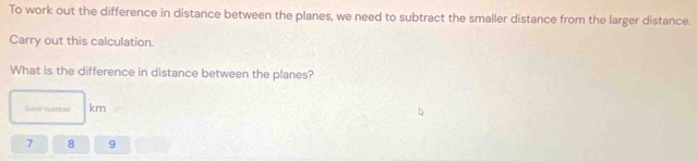 To work out the difference in distance between the planes, we need to subtract the smaller distance from the larger distance. 
Carry out this calculation. 
What is the difference in distance between the planes? 
Ease number km
7 8 9