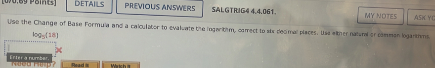 DETAILS PREVIOUS ANSWERS SALGTRIG4 4.4.061. MY NOTES ASK YO 
Use the Change of Base Formula and a calculator to evaluate the logarithm, correct to six decimal places. Use either natural or common logarithms.
log _5(18)
Enter a number. 
Need Help? Read It Watch It