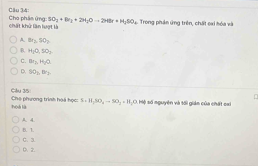 Cho phản ứng: SO_2+Br_2+2H_2Oto 2HBr+H_2SO_4 1. Trong phản ứng trên, chất oxi hóa và
chất khử lần lượt là
A. Br_2, SO_2.
B. H_2O, SO_2.
C. Br_2, H_2O.
D. SO_2, Br_2. 
Câu 35:
Cho phương trình hoá học: S+H_2SO_4to SO_2+H_2O 9. Hệ số nguyên và tối giản của chất oxi
hoá là
A. 4.
B. 1.
C. 3.
D. 2.