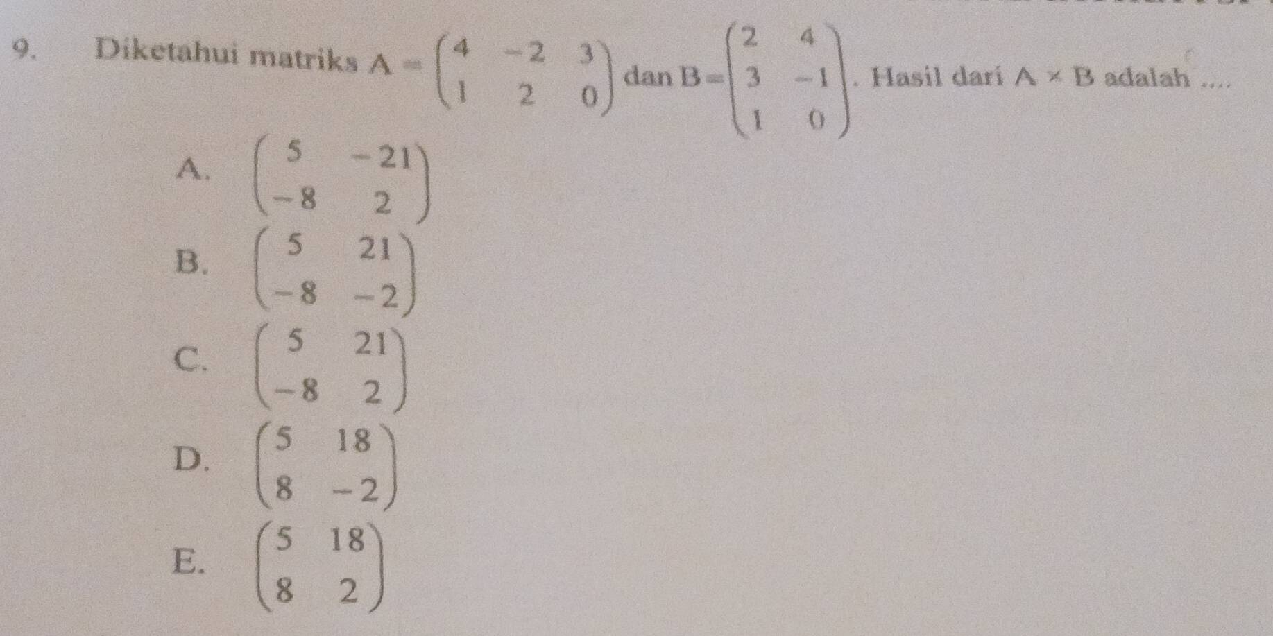 Diketahui matriks A=beginpmatrix 4&-2&3 1&2&0endpmatrix dan B=beginpmatrix 2&4 3&-1 1&0endpmatrix. Hasil darí A* B adalah ....
A. beginpmatrix 5&-21 -8&2endpmatrix
B. beginpmatrix 5&21 -8&-2endpmatrix
C. beginpmatrix 5&21 -8&2endpmatrix
D. beginpmatrix 5&18 8&-2endpmatrix
E. beginpmatrix 5&18 8&2endpmatrix