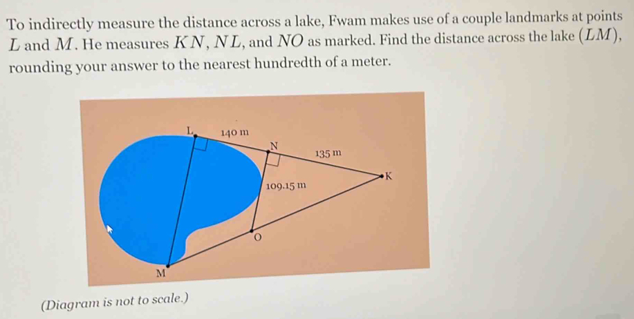 To indirectly measure the distance across a lake, Fwam makes use of a couple landmarks at points
L and M. He measures KN, NL, and NO as marked. Find the distance across the lake (LM), 
rounding your answer to the nearest hundredth of a meter.
L 140 m
N 135 m
K
109.15 m
M
(Diagram is not to scale.)